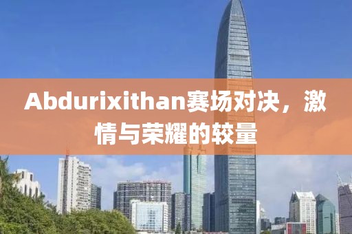 Abdurixithan赛场对决，激情与荣耀的较量
