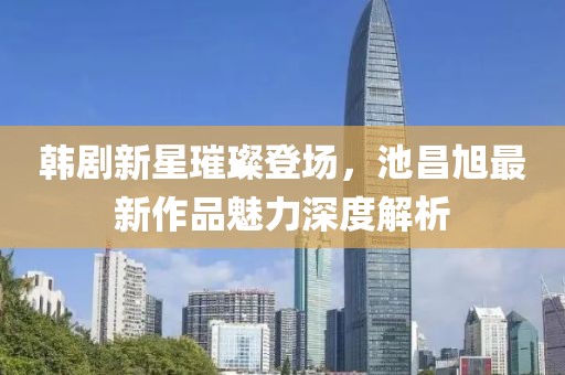 韩剧新星璀璨登场，池昌旭最新作品魅力深度解析