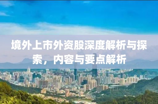 境外上市外资股深度解析与探索，内容与要点解析