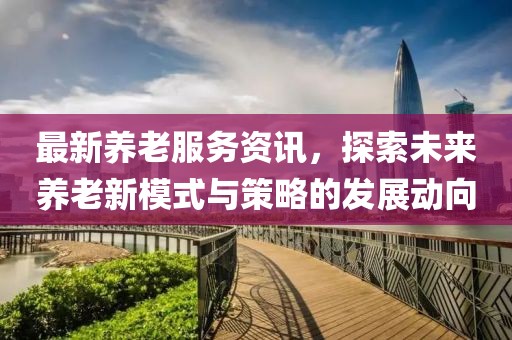 最新养老服务资讯，探索未来养老新模式与策略的发展动向