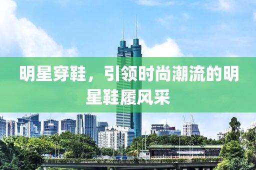 明星穿鞋，引领时尚潮流的明星鞋履风采