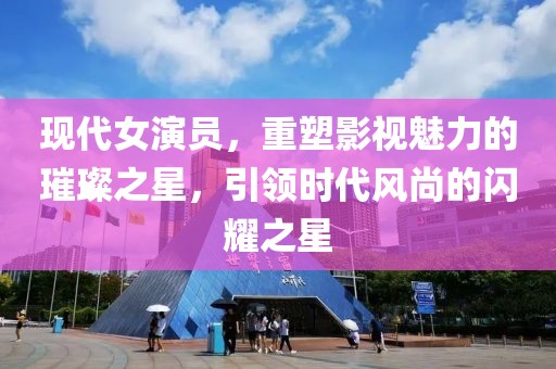 现代女演员，重塑影视魅力的璀璨之星，引领时代风尚的闪耀之星