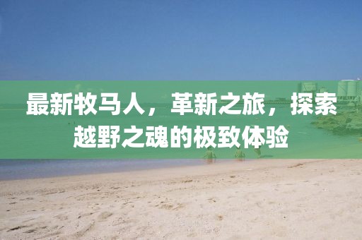 最新牧马人，革新之旅，探索越野之魂的极致体验