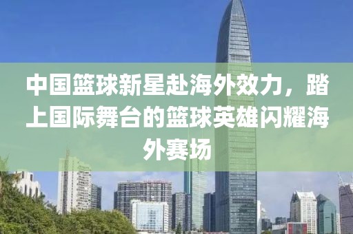 中国篮球新星赴海外效力，踏上国际舞台的篮球英雄闪耀海外赛场
