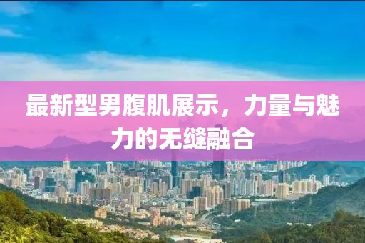 最新型男腹肌展示，力量与魅力的无缝融合