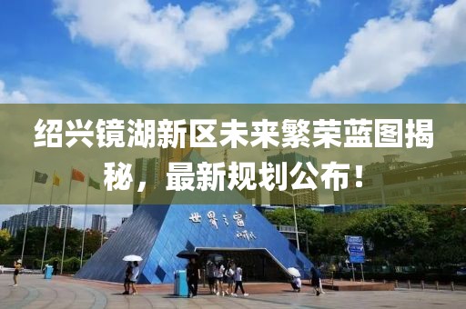 绍兴镜湖新区未来繁荣蓝图揭秘，最新规划公布！
