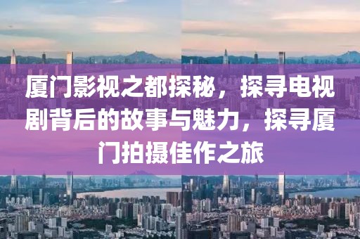 厦门影视之都探秘，探寻电视剧背后的故事与魅力，探寻厦门拍摄佳作之旅