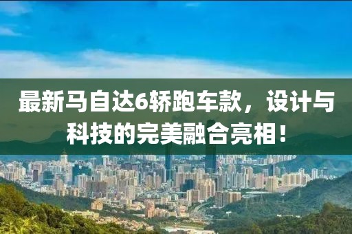 最新马自达6轿跑车款，设计与科技的完美融合亮相！
