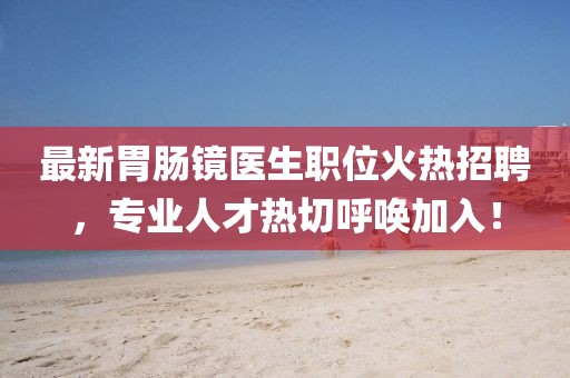 最新胃肠镜医生职位火热招聘，专业人才热切呼唤加入！