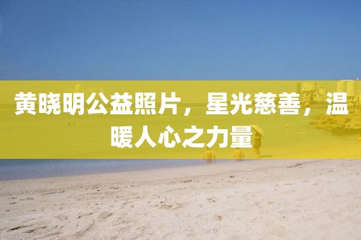 黄晓明公益照片，星光慈善，温暖人心之力量