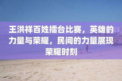 王洪祥百姓擂台比赛，英雄的力量与荣耀，民间的力量展现荣耀时刻