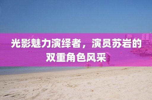 光影魅力演绎者，演员苏岩的双重角色风采
