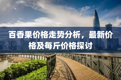 百香果价格走势分析，最新价格及每斤价格探讨